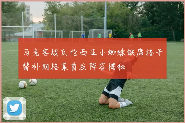 马竞客战瓦伦西亚小蜘蛛缺席格子替补朗格莱首发阵容揭秘