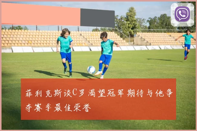 菲利克斯谈C罗渴望冠军期待与他争夺赛季最佳荣誉