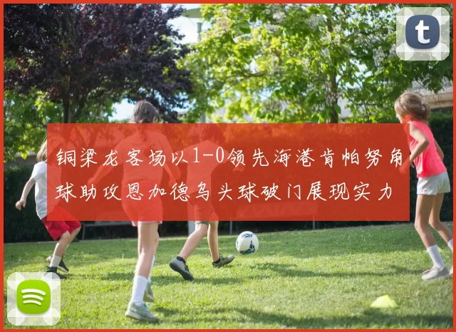 铜梁龙客场以1-0领先海港肯帕努角球助攻恩加德乌头球破门展现实力