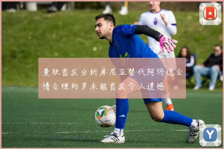 曼联首发分析库尼亚替代阿玛德合情合理约罗未能首发令人遗憾