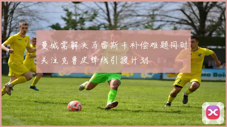 曼城需解决马雷斯卡补偿难题同时关注克鲁皮锋线引援计划