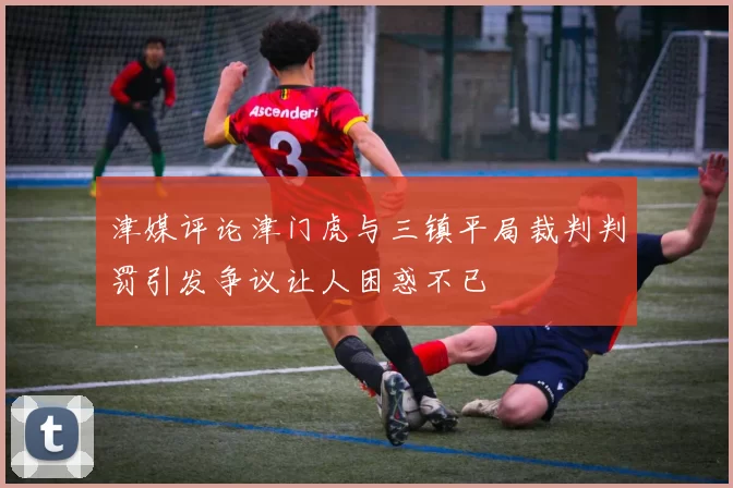 津媒评论津门虎与三镇平局裁判判罚引发争议让人困惑不已