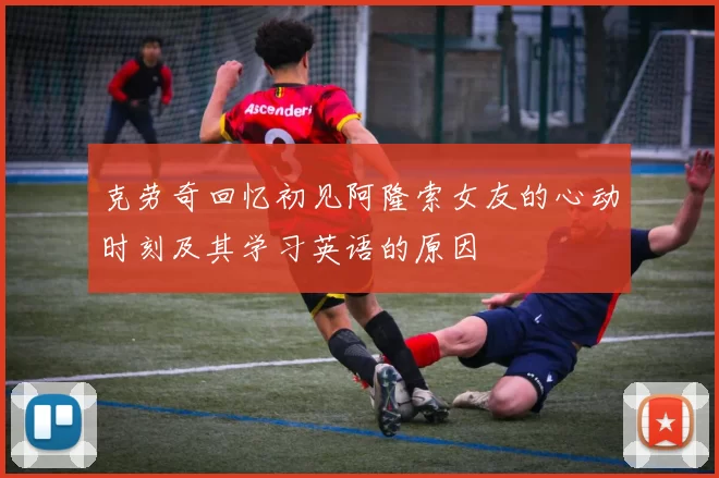 克劳奇回忆初见阿隆索女友的心动时刻及其学习英语的原因