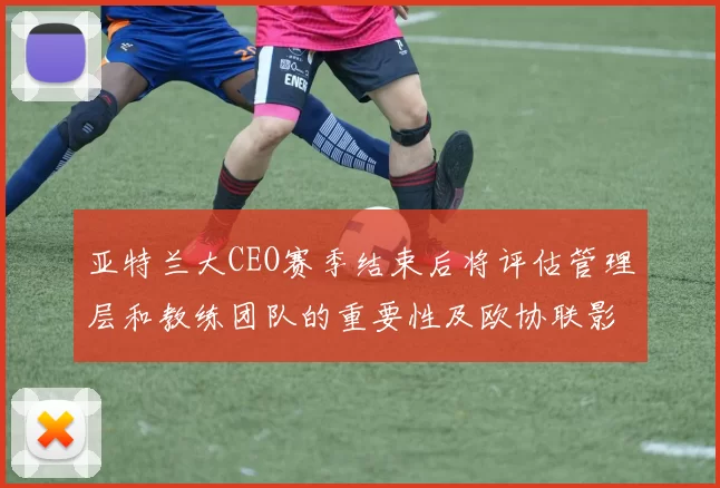 亚特兰大CEO赛季结束后将评估管理层和教练团队的重要性及欧协联影响