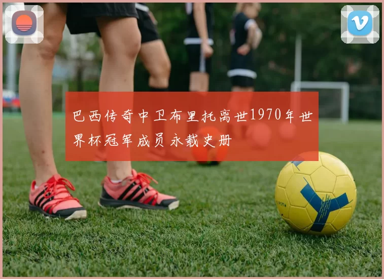 巴西传奇中卫布里托离世1970年世界杯冠军成员永载史册