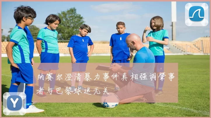 纳赛尔澄清暴力事件真相强调肇事者与巴黎球迷无关