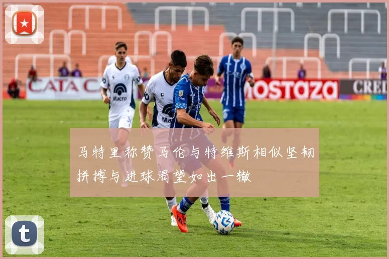 马特里称赞马伦与特维斯相似坚韧拼搏与进球渴望如出一辙