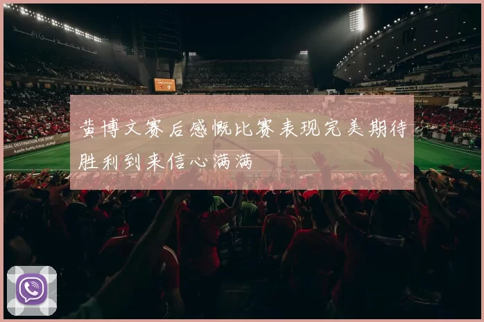 黄博文赛后感慨比赛表现完美期待胜利到来信心满满