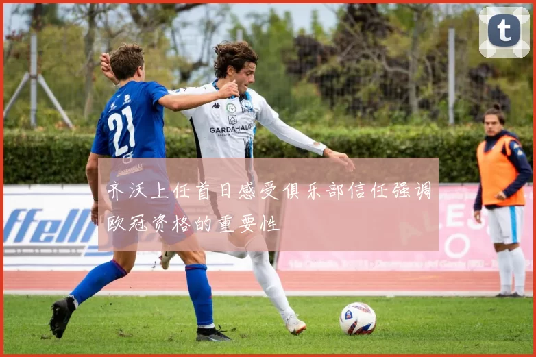 齐沃上任首日感受俱乐部信任强调欧冠资格的重要性